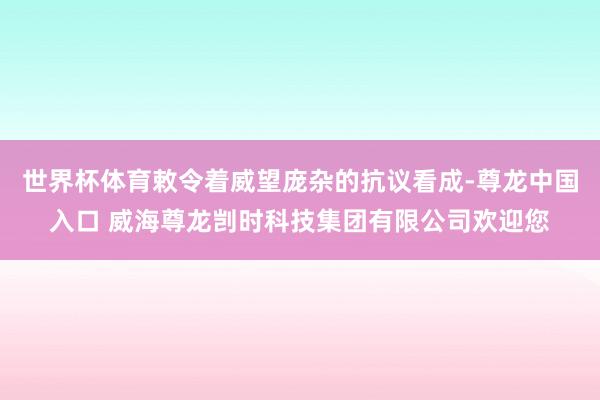 世界杯体育敕令着威望庞杂的抗议看成-尊龙中国入口 威海尊龙剀时科技集团有限公司欢迎您