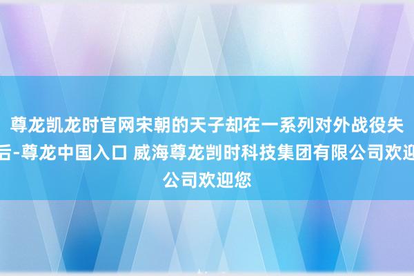 尊龙凯龙时官网宋朝的天子却在一系列对外战役失败后-尊龙中国入口 威海尊龙剀时科技集团有限公司欢迎您