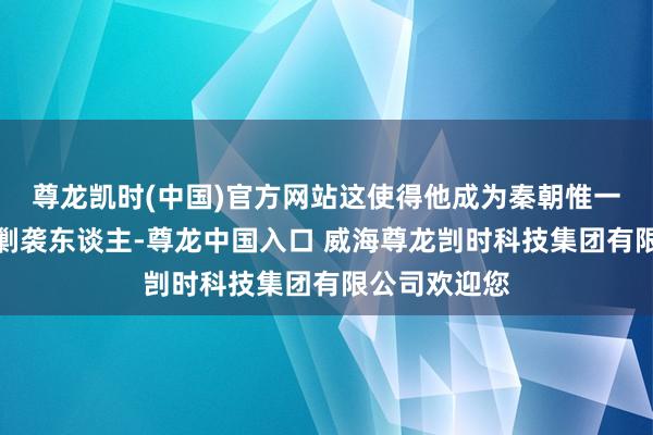 尊龙凯时(中国)官方网站这使得他成为秦朝惟一顺应的皇位剿袭东谈主-尊龙中国入口 威海尊龙剀时科技集团有限公司欢迎您