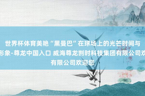 世界杯体育美艳“黑曼巴”在球场上的光芒时间与双重形象-尊龙中国入口 威海尊龙剀时科技集团有限公司欢迎您