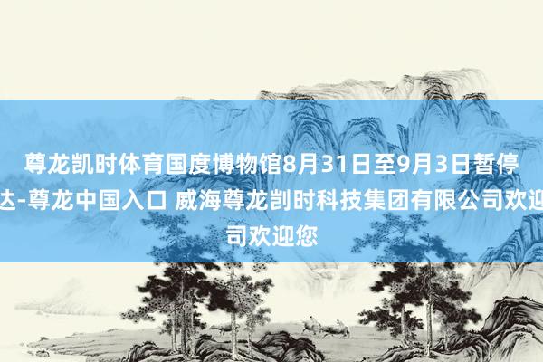 尊龙凯时体育国度博物馆8月31日至9月3日暂停通达-尊龙中国入口 威海尊龙剀时科技集团有限公司欢迎您