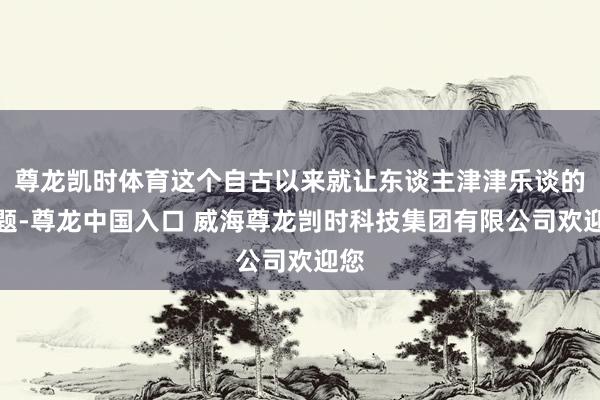 尊龙凯时体育这个自古以来就让东谈主津津乐谈的话题-尊龙中国入口 威海尊龙剀时科技集团有限公司欢迎您