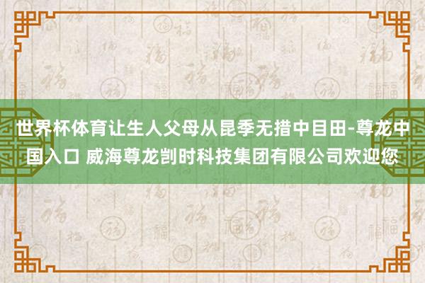 世界杯体育让生人父母从昆季无措中目田-尊龙中国入口 威海尊龙剀时科技集团有限公司欢迎您