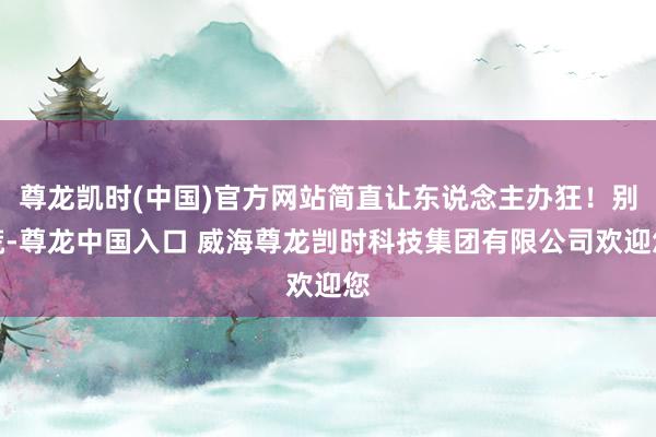 尊龙凯时(中国)官方网站简直让东说念主办狂！别慌-尊龙中国入口 威海尊龙剀时科技集团有限公司欢迎您