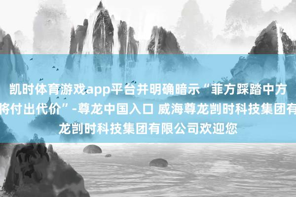 凯时体育游戏app平台并明确暗示“菲方踩踏中方红线的手脚必将付出代价”-尊龙中国入口 威海尊龙剀时科技集团有限公司欢迎您