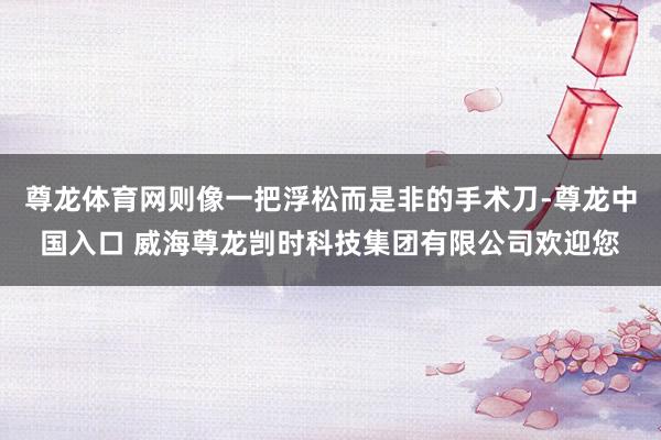 尊龙体育网则像一把浮松而是非的手术刀-尊龙中国入口 威海尊龙剀时科技集团有限公司欢迎您