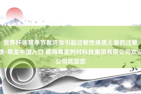 世界杯体育季节救济会引起过敏性体质儿童的过敏反馈-尊龙中国入口 威海尊龙剀时科技集团有限公司欢迎您
