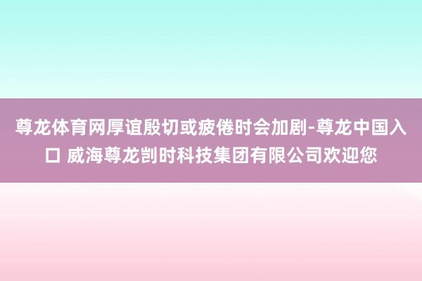 尊龙体育网厚谊殷切或疲倦时会加剧-尊龙中国入口 威海尊龙剀时科技集团有限公司欢迎您