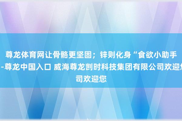 尊龙体育网让骨骼更坚固；锌则化身“食欲小助手”-尊龙中国入口 威海尊龙剀时科技集团有限公司欢迎您
