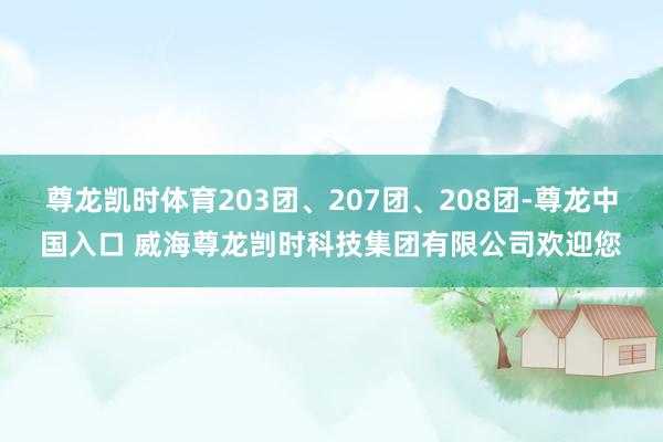 尊龙凯时体育203团、207团、208团-尊龙中国入口 威海尊龙剀时科技集团有限公司欢迎您