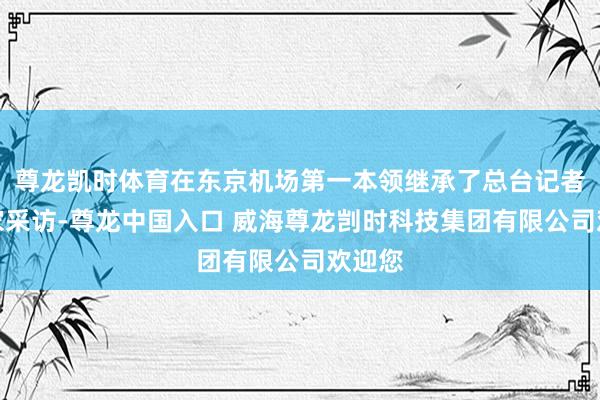 尊龙凯时体育在东京机场第一本领继承了总台记者的独家采访-尊龙中国入口 威海尊龙剀时科技集团有限公司欢迎您