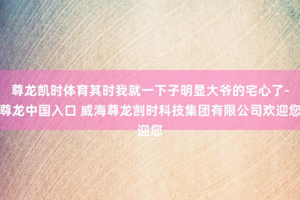 尊龙凯时体育其时我就一下子明显大爷的宅心了-尊龙中国入口 威海尊龙剀时科技集团有限公司欢迎您