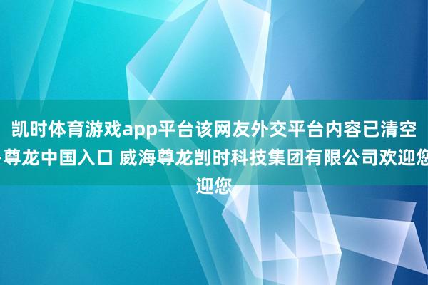 凯时体育游戏app平台该网友外交平台内容已清空-尊龙中国入口 威海尊龙剀时科技集团有限公司欢迎您