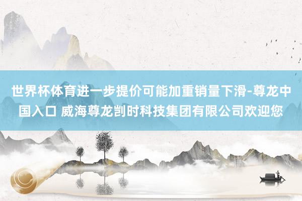 世界杯体育进一步提价可能加重销量下滑-尊龙中国入口 威海尊龙剀时科技集团有限公司欢迎您