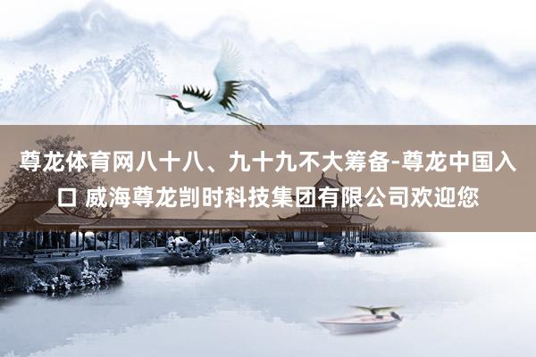 尊龙体育网八十八、九十九不大筹备-尊龙中国入口 威海尊龙剀时科技集团有限公司欢迎您