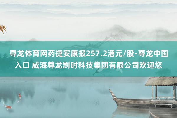 尊龙体育网药捷安康报257.2港元/股-尊龙中国入口 威海尊龙剀时科技集团有限公司欢迎您
