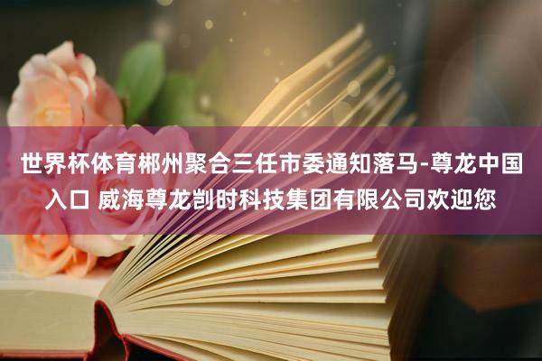 世界杯体育郴州聚合三任市委通知落马-尊龙中国入口 威海尊龙剀时科技集团有限公司欢迎您