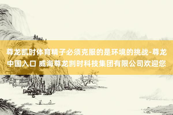 尊龙凯时体育精子必须克服的是环境的挑战-尊龙中国入口 威海尊龙剀时科技集团有限公司欢迎您