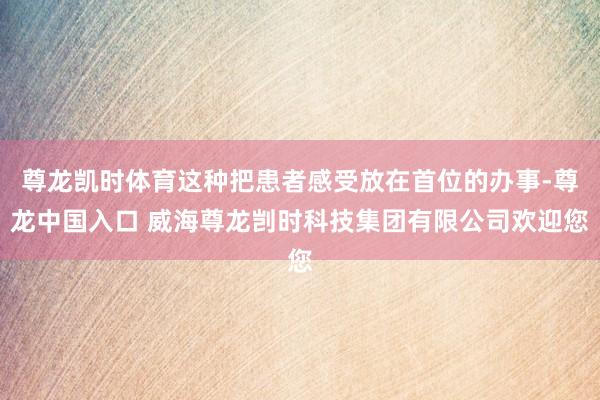 尊龙凯时体育这种把患者感受放在首位的办事-尊龙中国入口 威海尊龙剀时科技集团有限公司欢迎您