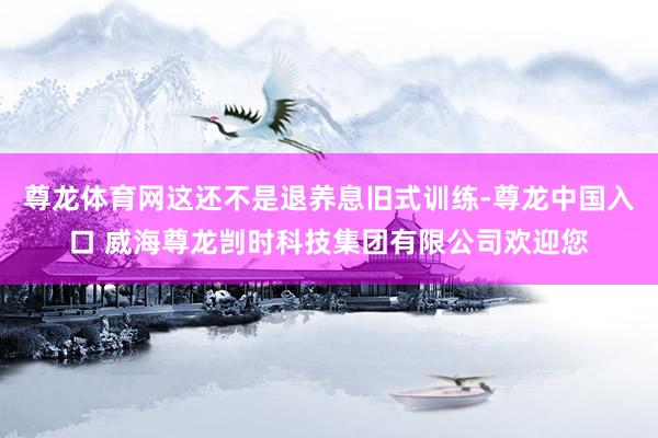 尊龙体育网这还不是退养息旧式训练-尊龙中国入口 威海尊龙剀时科技集团有限公司欢迎您