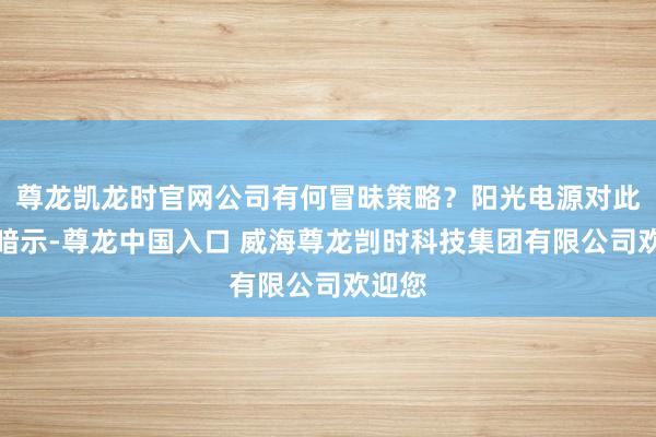 尊龙凯龙时官网公司有何冒昧策略？阳光电源对此回答暗示-尊龙中国入口 威海尊龙剀时科技集团有限公司欢迎您