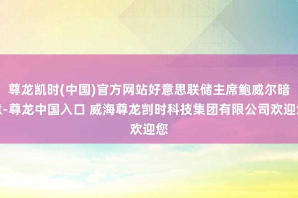 尊龙凯时(中国)官方网站好意思联储主席鲍威尔暗意-尊龙中国入口 威海尊龙剀时科技集团有限公司欢迎您