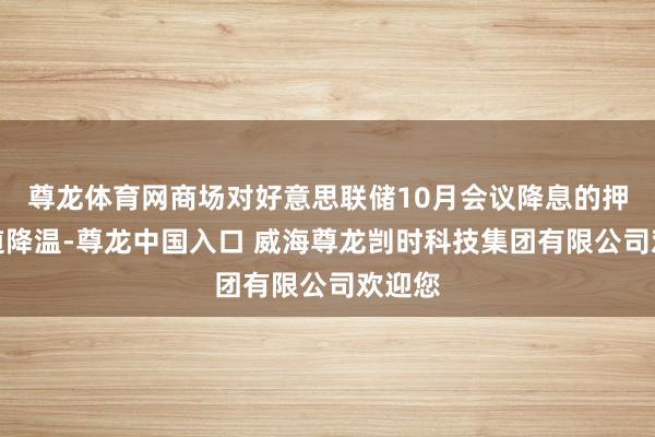 尊龙体育网商场对好意思联储10月会议降息的押注知道降温-尊龙中国入口 威海尊龙剀时科技集团有限公司欢迎您
