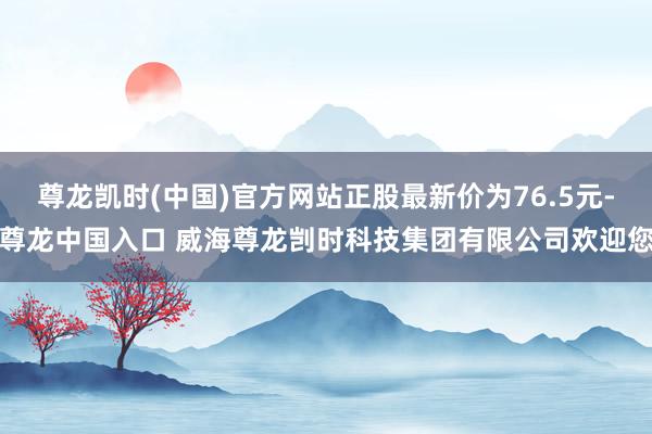 尊龙凯时(中国)官方网站正股最新价为76.5元-尊龙中国入口 威海尊龙剀时科技集团有限公司欢迎您
