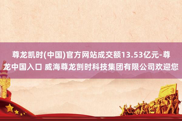 尊龙凯时(中国)官方网站成交额13.53亿元-尊龙中国入口 威海尊龙剀时科技集团有限公司欢迎您