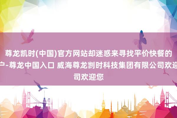 尊龙凯时(中国)官方网站却迷惑来寻找平价快餐的用户-尊龙中国入口 威海尊龙剀时科技集团有限公司欢迎您