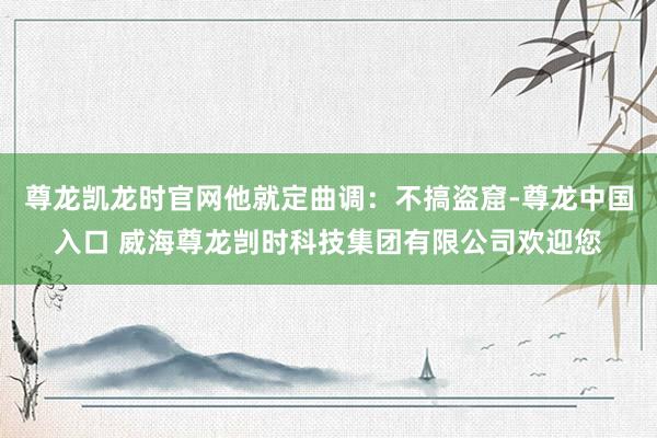 尊龙凯龙时官网他就定曲调：不搞盗窟-尊龙中国入口 威海尊龙剀时科技集团有限公司欢迎您