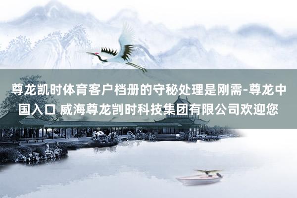 尊龙凯时体育客户档册的守秘处理是刚需-尊龙中国入口 威海尊龙剀时科技集团有限公司欢迎您