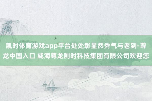 凯时体育游戏app平台处处彰显然秀气与老到-尊龙中国入口 威海尊龙剀时科技集团有限公司欢迎您