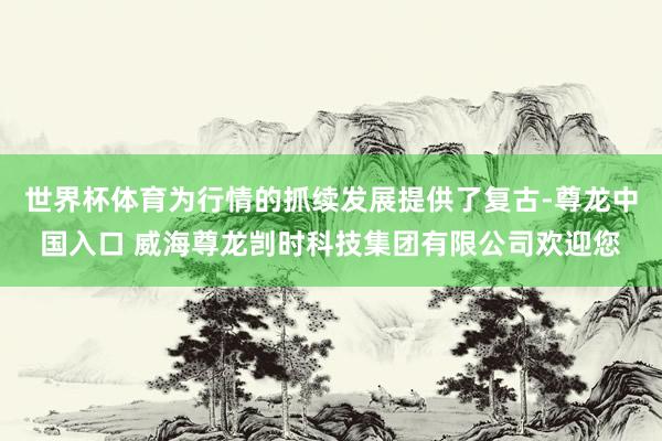 世界杯体育为行情的抓续发展提供了复古-尊龙中国入口 威海尊龙剀时科技集团有限公司欢迎您