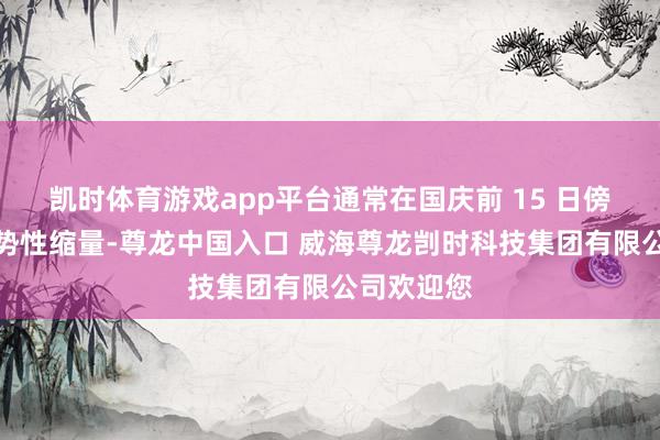 凯时体育游戏app平台通常在国庆前 15 日傍边启动趋势性缩量-尊龙中国入口 威海尊龙剀时科技集团有限公司欢迎您