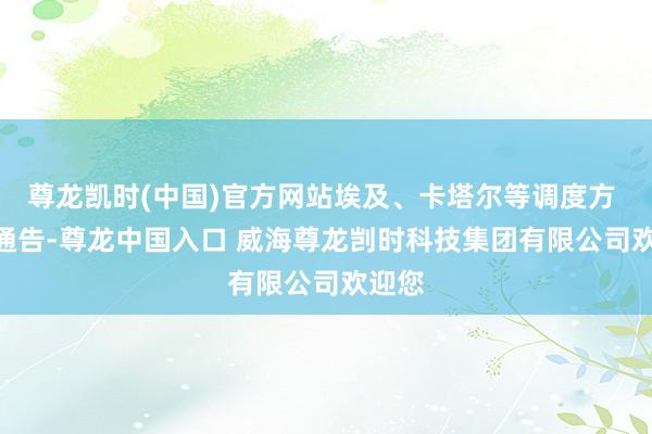 尊龙凯时(中国)官方网站埃及、卡塔尔等调度方 9 日通告-尊龙中国入口 威海尊龙剀时科技集团有限公司欢迎您