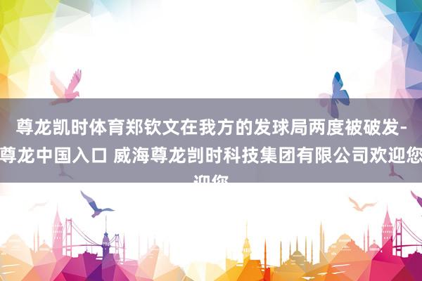 尊龙凯时体育郑钦文在我方的发球局两度被破发-尊龙中国入口 威海尊龙剀时科技集团有限公司欢迎您