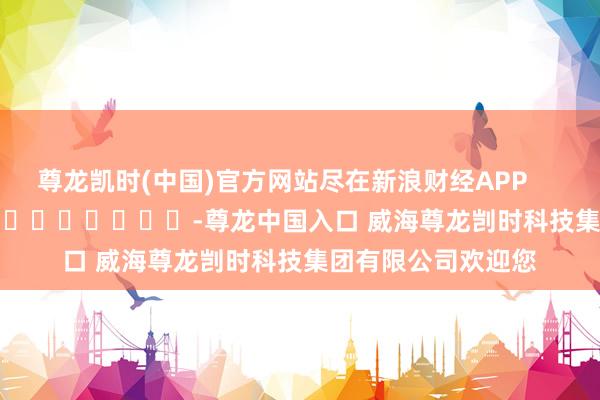 尊龙凯时(中国)官方网站尽在新浪财经APP            													-尊龙中国入口 威海尊龙剀时科技集团有限公司欢迎您