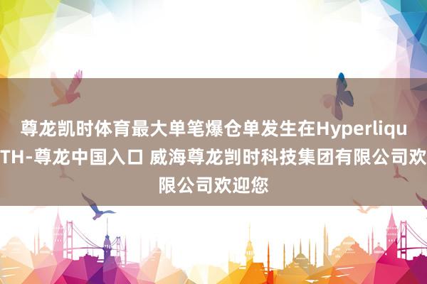 尊龙凯时体育最大单笔爆仓单发生在Hyperliquid-ETH-尊龙中国入口 威海尊龙剀时科技集团有限公司欢迎您