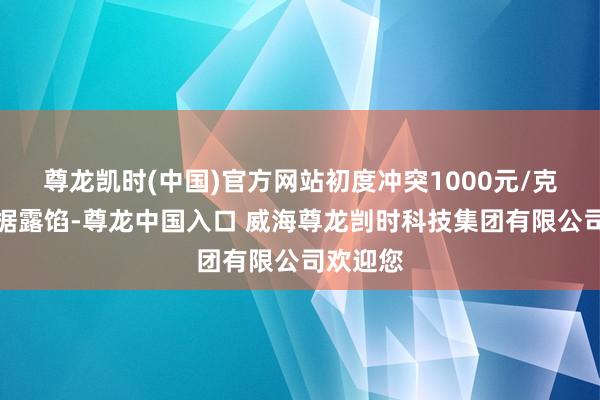 尊龙凯时(中国)官方网站初度冲突1000元/克行情数据露馅-尊龙中国入口 威海尊龙剀时科技集团有限公司欢迎您