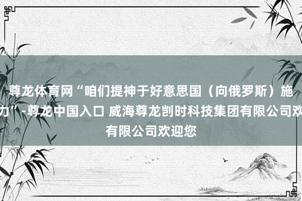 尊龙体育网“咱们提神于好意思国（向俄罗斯）施加压力”-尊龙中国入口 威海尊龙剀时科技集团有限公司欢迎您