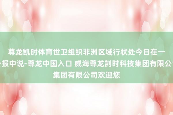 尊龙凯时体育　　世卫组织非洲区域行状处今日在一份新闻公报中说-尊龙中国入口 威海尊龙剀时科技集团有限公司欢迎您