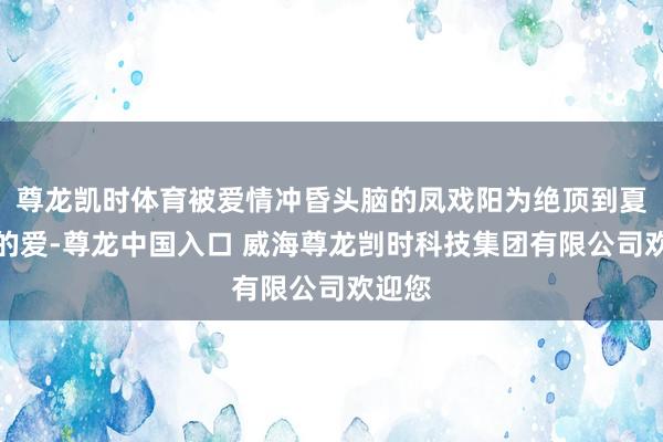 尊龙凯时体育被爱情冲昏头脑的凤戏阳为绝顶到夏静石的爱-尊龙中国入口 威海尊龙剀时科技集团有限公司欢迎您