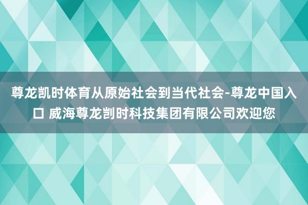 尊龙凯时体育从原始社会到当代社会-尊龙中国入口 威海尊龙剀时科技集团有限公司欢迎您