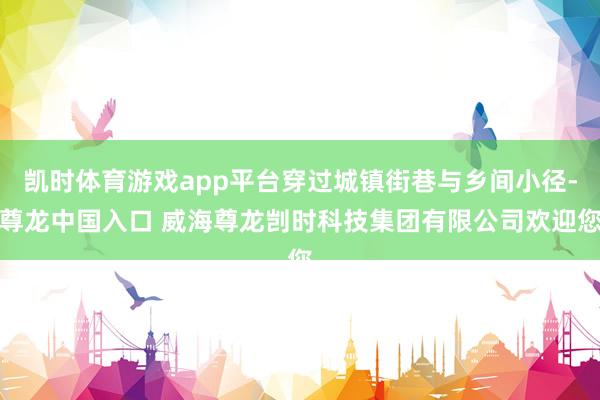 凯时体育游戏app平台穿过城镇街巷与乡间小径-尊龙中国入口 威海尊龙剀时科技集团有限公司欢迎您