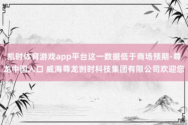 凯时体育游戏app平台这一数据低于商场预期-尊龙中国入口 威海尊龙剀时科技集团有限公司欢迎您