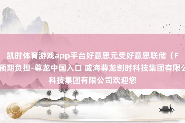 凯时体育游戏app平台好意思元受好意思联储（Fed）鸽派预期负担-尊龙中国入口 威海尊龙剀时科技集团有限公司欢迎您