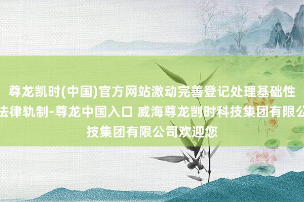 尊龙凯时(中国)官方网站激动完善登记处理基础性、通用性法律轨制-尊龙中国入口 威海尊龙剀时科技集团有限公司欢迎您