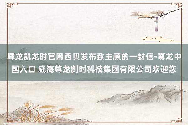 尊龙凯龙时官网西贝发布致主顾的一封信-尊龙中国入口 威海尊龙剀时科技集团有限公司欢迎您