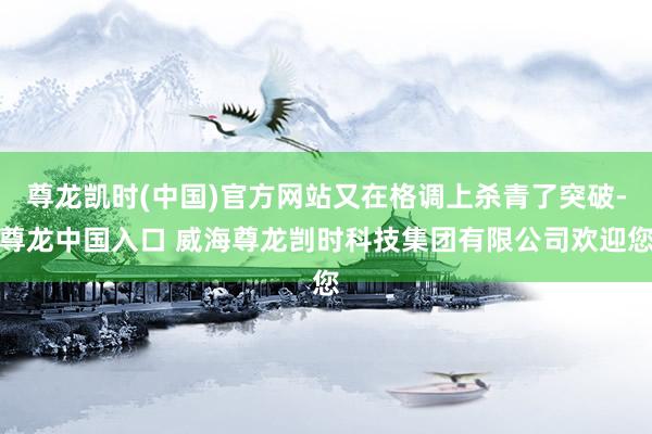 尊龙凯时(中国)官方网站又在格调上杀青了突破-尊龙中国入口 威海尊龙剀时科技集团有限公司欢迎您